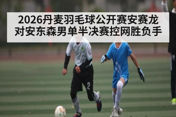 2026丹麦羽毛球公开赛安赛龙对安东森男单半决赛控网胜负手 | kaiyun
